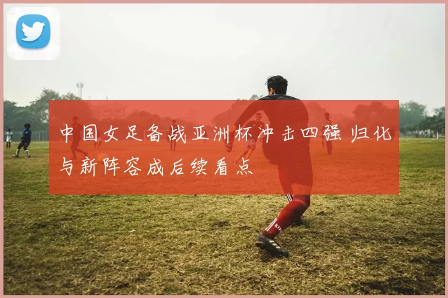 中国女足备战亚洲杯冲击四强 归化与新阵容成后续看点