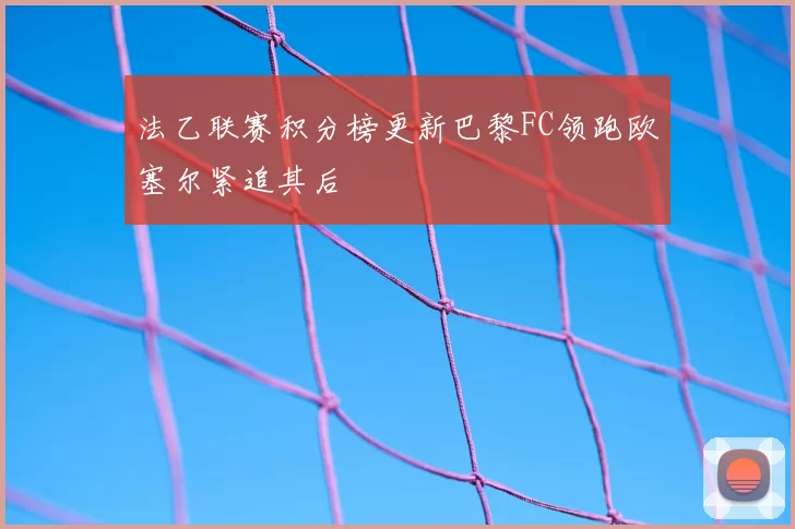 法乙联赛积分榜更新巴黎FC领跑欧塞尔紧追其后