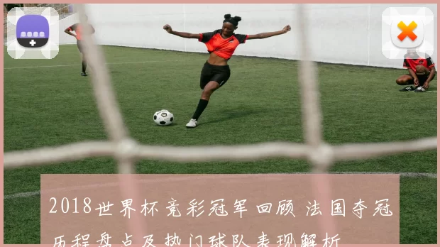2018世界杯竞彩冠军回顾 法国夺冠历程盘点及热门球队表现解析