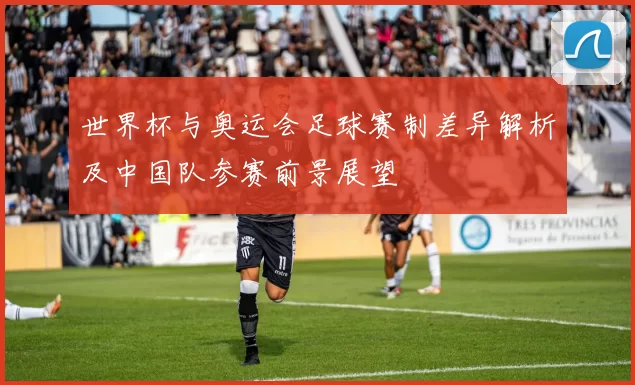 世界杯与奥运会足球赛制差异解析及中国队参赛前景展望