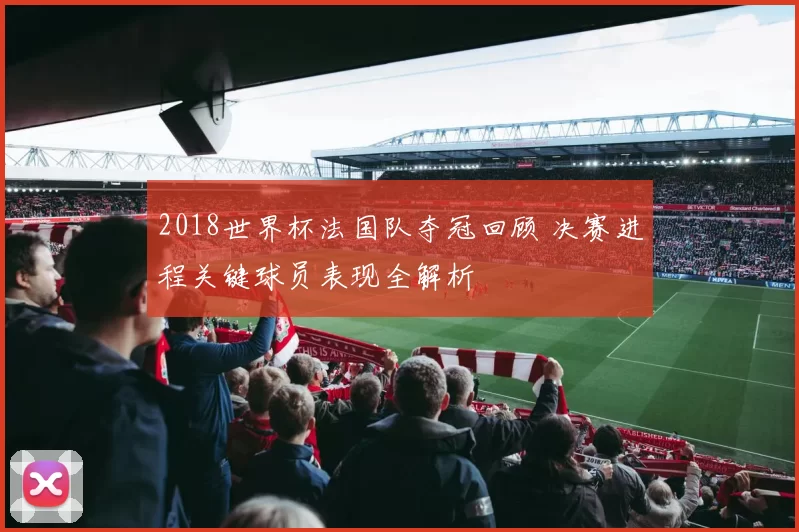 2018世界杯法国队夺冠回顾 决赛进程关键球员表现全解析