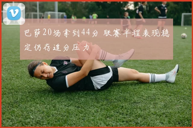 巴萨20场拿到44分 联赛半程表现稳定仍存追分压力