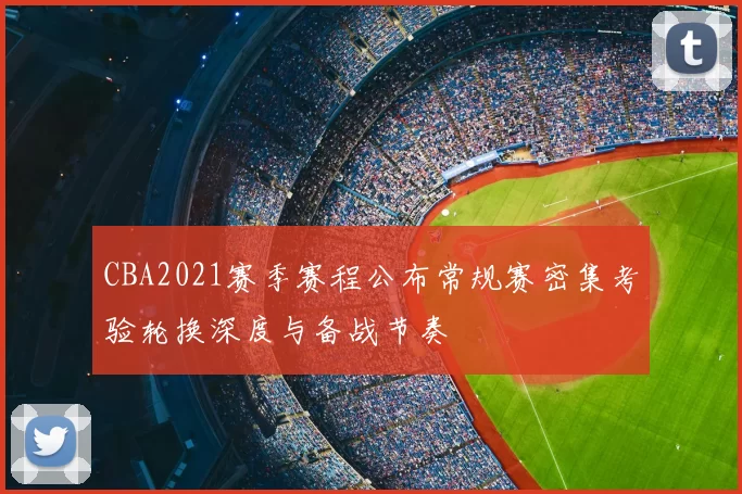 CBA2021赛季赛程公布常规赛密集考验轮换深度与备战节奏