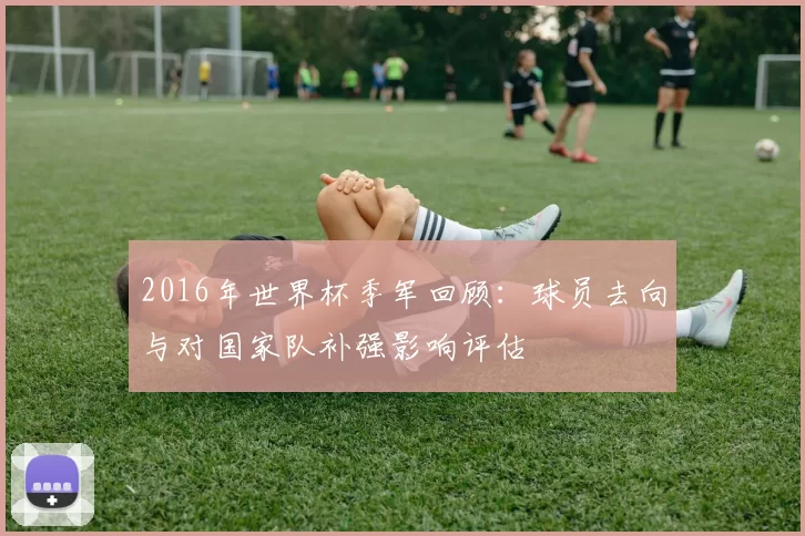 2016年世界杯季军回顾:球员去向与对国家队补强影响评估