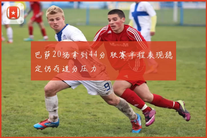 巴萨20场拿到44分 联赛半程表现稳定仍存追分压力