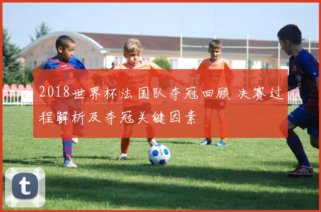 2018世界杯法国队夺冠回顾 决赛过程解析及夺冠关键因素