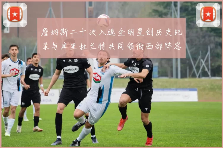 詹姆斯二十次入选全明星创历史纪录与库里杜兰特共同领衔西部阵容