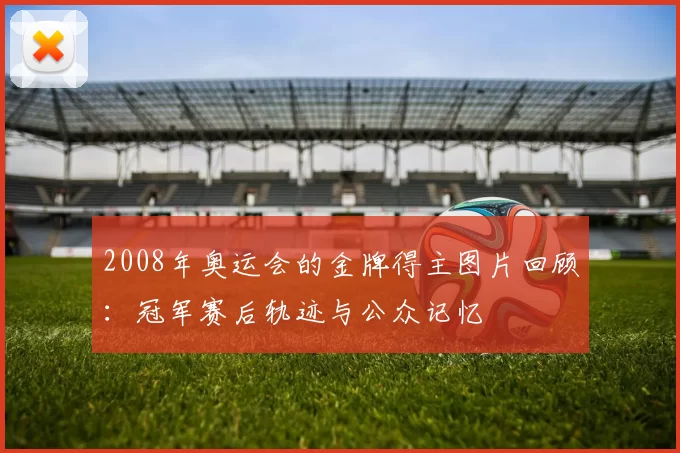 2008年奥运会的金牌得主图片回顾：冠军赛后轨迹与公众记忆