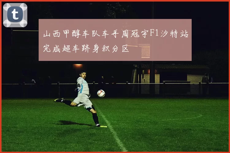 山西甲醇车队车手周冠宇F1沙特站完成超车跻身积分区