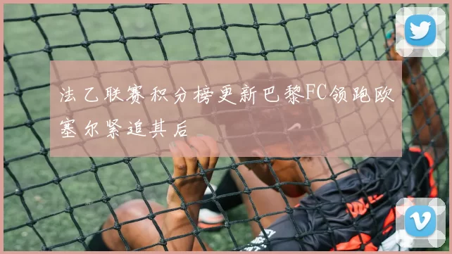 法乙联赛积分榜更新巴黎FC领跑欧塞尔紧追其后