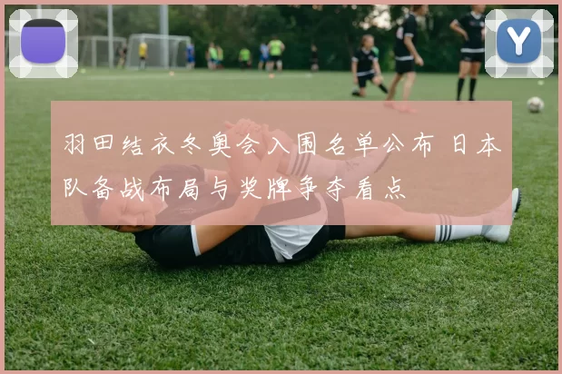 羽田结衣冬奥会入围名单公布 日本队备战布局与奖牌争夺看点