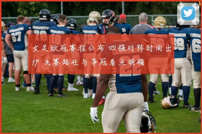 女足欧冠赛程公布 四强对阵时间出炉 决赛路径与争冠看点明确