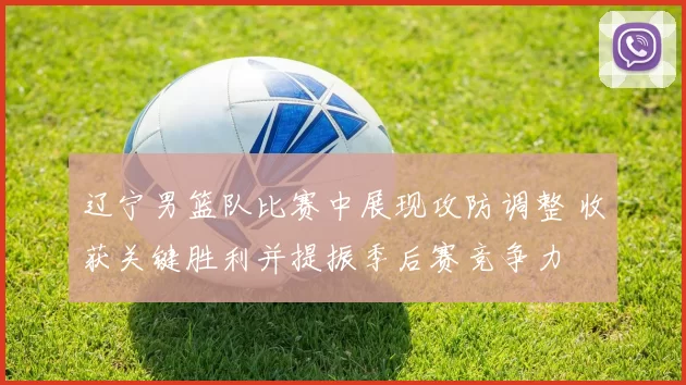 辽宁男篮队比赛中展现攻防调整 收获关键胜利并提振季后赛竞争力