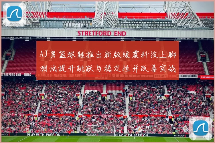 AJ男篮球鞋推出新版缓震科技上脚测试提升跳跃与稳定性并改善实战脚感