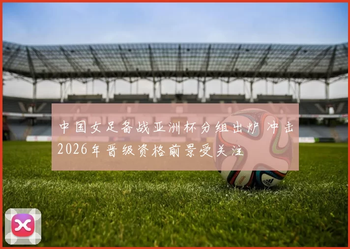 中国女足备战亚洲杯分组出炉 冲击2026年晋级资格前景受关注