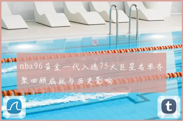 nba96黄金一代入选75大巨星名单齐聚回顾成就与历史影响