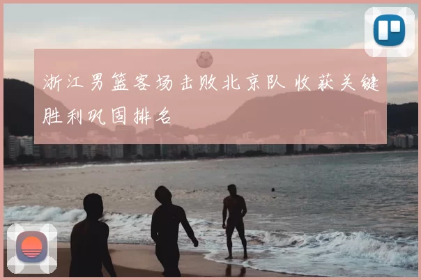 浙江男篮客场击败北京队 收获关键胜利巩固排名