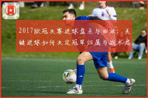 2017欧冠决赛进球盘点与回放:关键进球如何决定冠军归属与战术启示