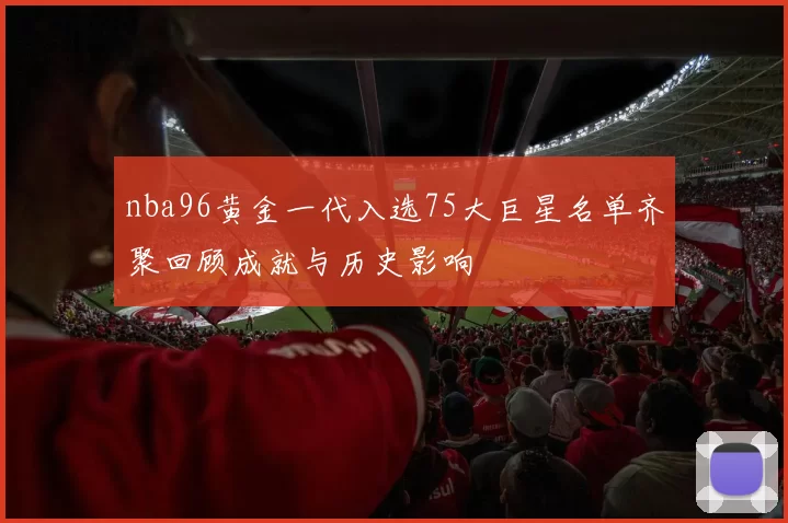 nba96黄金一代入选75大巨星名单齐聚回顾成就与历史影响