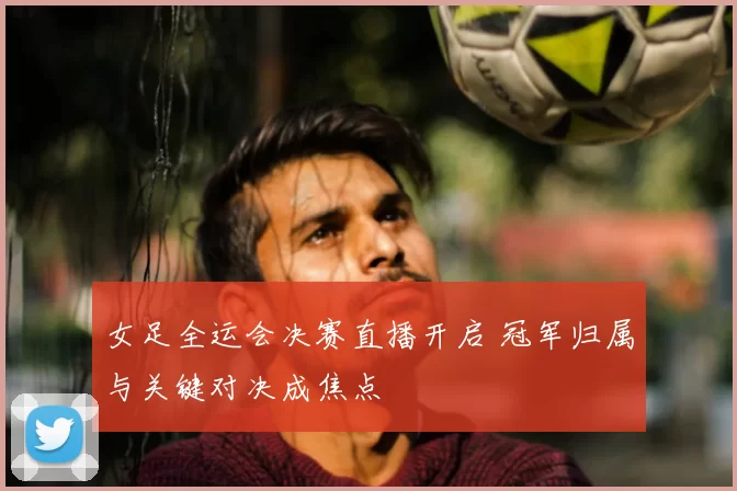 女足全运会决赛直播开启 冠军归属与关键对决成焦点
