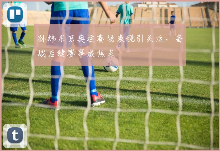 孙炜东京奥运赛场表现引关注,备战后续赛事成焦点