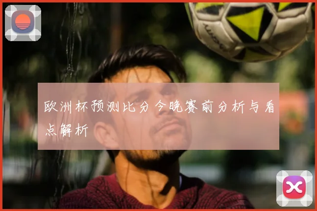 欧洲杯预测比分今晚赛前分析与看点解析