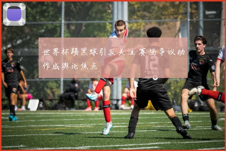 世界杯踢黑球引发关注 赛场争议动作成舆论焦点