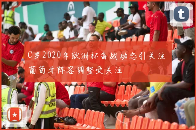 C罗2020年欧洲杯备战动态引关注 葡萄牙阵容调整受关注